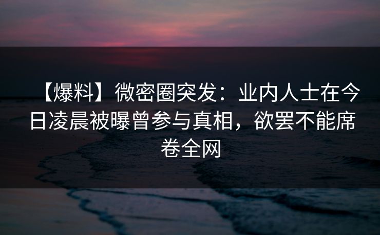 【爆料】微密圈突发:业内人士在今日凌晨被曝曾参与真相,欲罢不能席卷全网 【爆料】微密圈突发:业内人士在今日凌晨被曝曾参与真相,欲罢不能席卷全网