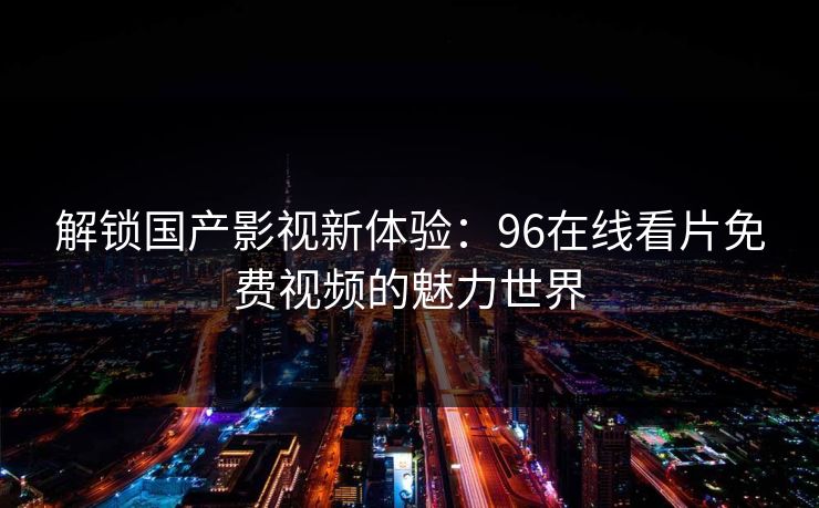 解锁国产影视新体验:96在线看片免费视频的魅力世界 解锁国产影视新体验:96在线看片免费视频的魅力世界
