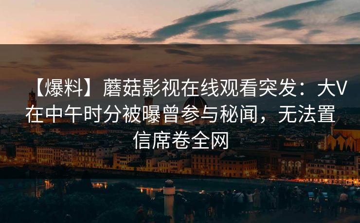 【爆料】蘑菇影视在线观看突发：大V在中午时分被曝曾参与秘闻，无法置信席卷全网