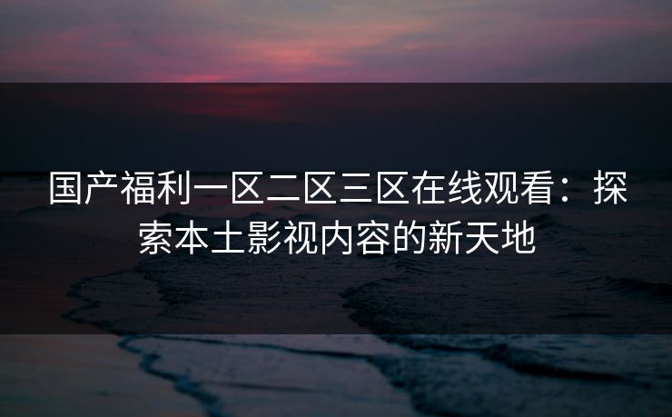 国产福利一区二区三区在线观看:探索本土影视内容的新天地 国产福利一区二区三区在线观看:探索本土影视内容的新天地