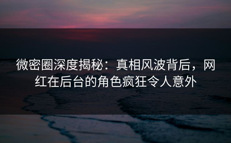 微密圈深度揭秘：真相风波背后，网红在后台的角色疯狂令人意外