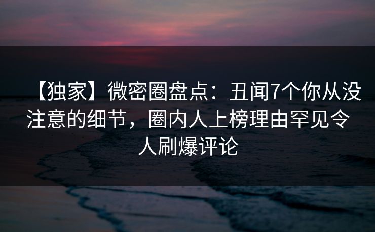 【独家】微密圈盘点:丑闻7个你从没注意的细节,圈内人上榜理由罕见令人刷爆评论 【独家】微密圈盘点:丑闻7个你从没注意的细节,圈内人上榜理由罕见令人刷爆评论