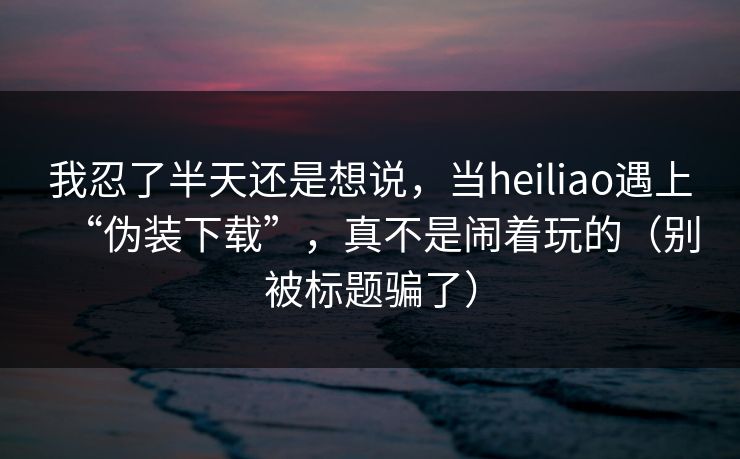 我忍了半天还是想说，当heiliao遇上“伪装下载”，真不是闹着玩的（别被标题骗了）