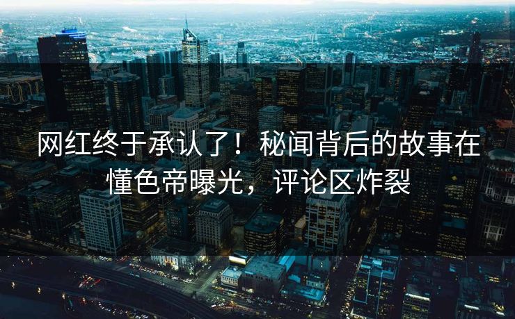 网红终于承认了！秘闻背后的故事在懂色帝曝光，评论区炸裂