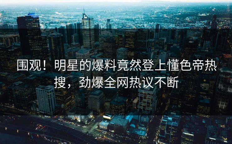 围观！明星的爆料竟然登上懂色帝热搜，劲爆全网热议不断