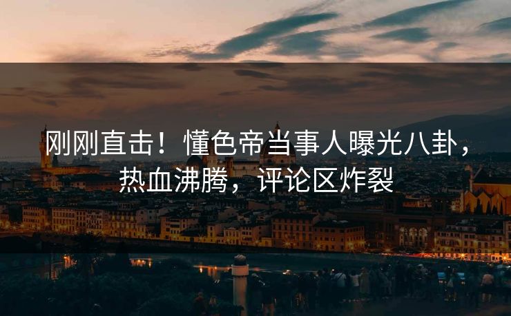刚刚直击！懂色帝当事人曝光八卦，热血沸腾，评论区炸裂