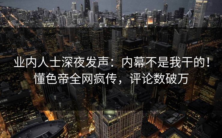 业内人士深夜发声：内幕不是我干的！懂色帝全网疯传，评论数破万