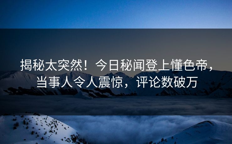揭秘太突然！今日秘闻登上懂色帝，当事人令人震惊，评论数破万