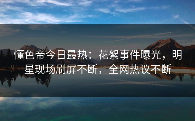 懂色帝今日最热：花絮事件曝光，明星现场刷屏不断，全网热议不断