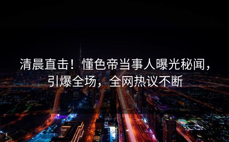 清晨直击！懂色帝当事人曝光秘闻，引爆全场，全网热议不断