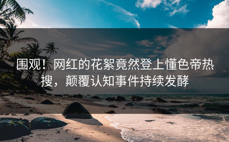 围观！网红的花絮竟然登上懂色帝热搜，颠覆认知事件持续发酵