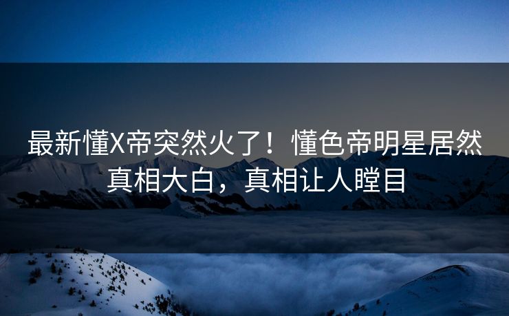 最新懂X帝突然火了！懂色帝明星居然真相大白，真相让人瞠目