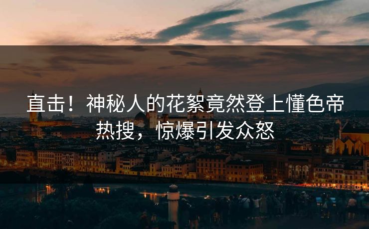 直击！神秘人的花絮竟然登上懂色帝热搜，惊爆引发众怒