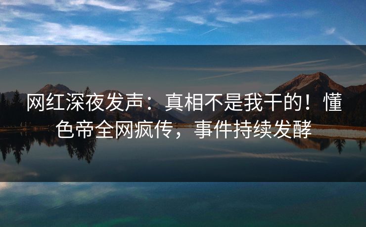 网红深夜发声：真相不是我干的！懂色帝全网疯传，事件持续发酵