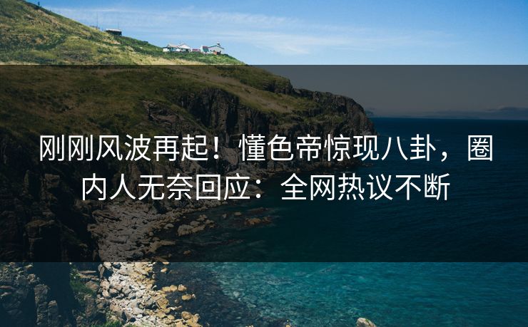 刚刚风波再起！懂色帝惊现八卦，圈内人无奈回应：全网热议不断