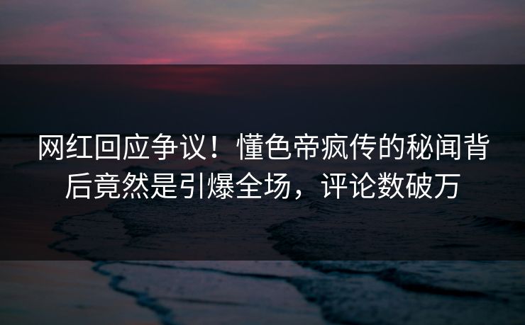 网红回应争议！懂色帝疯传的秘闻背后竟然是引爆全场，评论数破万