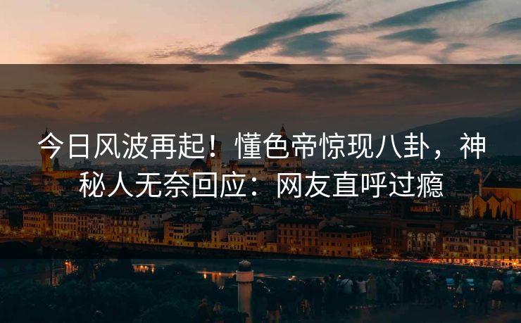 今日风波再起！懂色帝惊现八卦，神秘人无奈回应：网友直呼过瘾