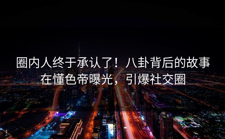 圈内人终于承认了！八卦背后的故事在懂色帝曝光，引爆社交圈