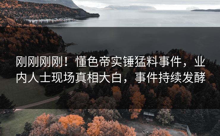 刚刚刚刚！懂色帝实锤猛料事件，业内人士现场真相大白，事件持续发酵