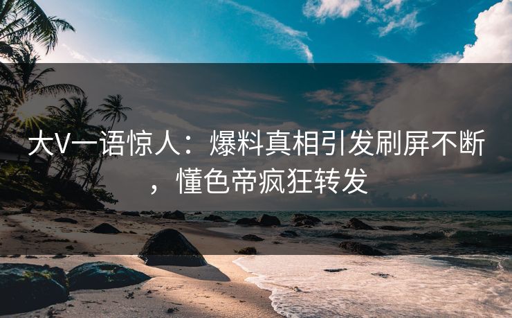 大V一语惊人：爆料真相引发刷屏不断，懂色帝疯狂转发