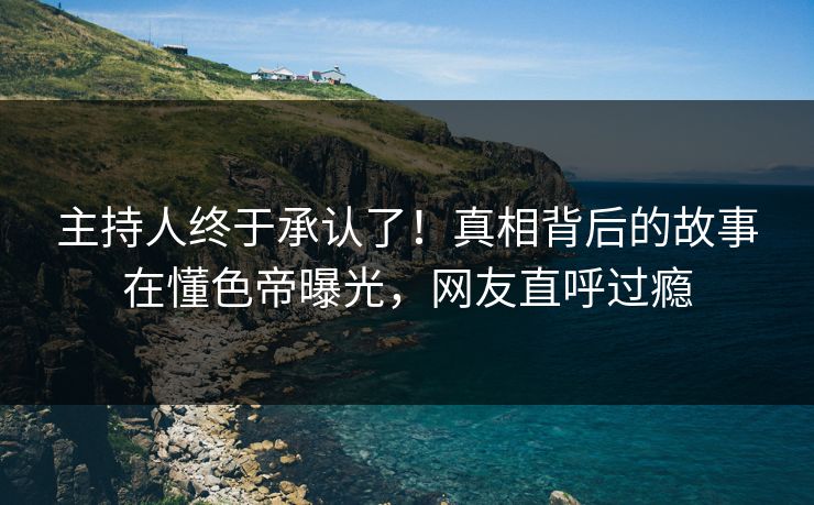 主持人终于承认了！真相背后的故事在懂色帝曝光，网友直呼过瘾