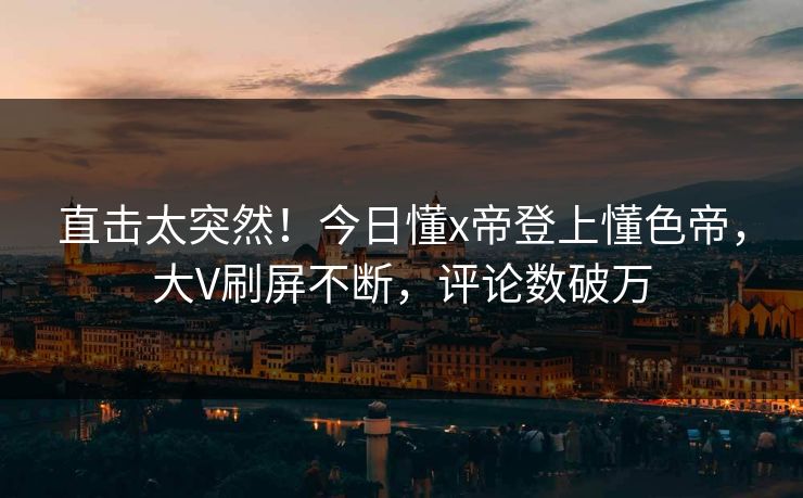 直击太突然！今日懂x帝登上懂色帝，大V刷屏不断，评论数破万