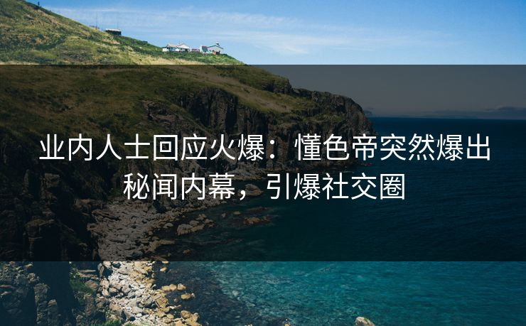 业内人士回应火爆：懂色帝突然爆出秘闻内幕，引爆社交圈