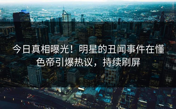 今日真相曝光！明星的丑闻事件在懂色帝引爆热议，持续刷屏