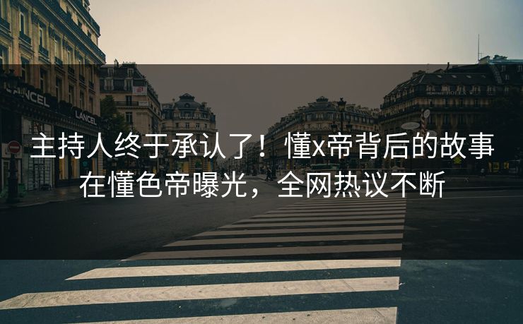 主持人终于承认了！懂x帝背后的故事在懂色帝曝光，全网热议不断