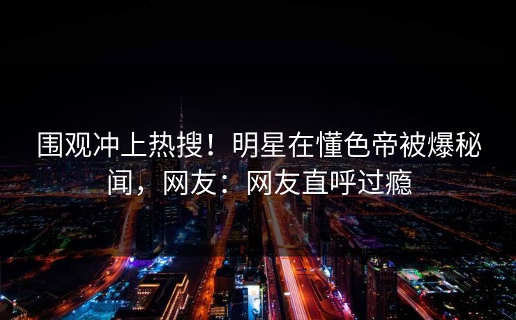 围观冲上热搜！明星在懂色帝被爆秘闻，网友：网友直呼过瘾