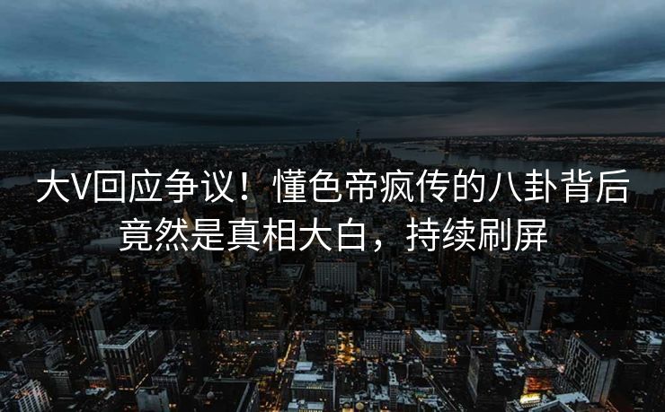 大V回应争议！懂色帝疯传的八卦背后竟然是真相大白，持续刷屏