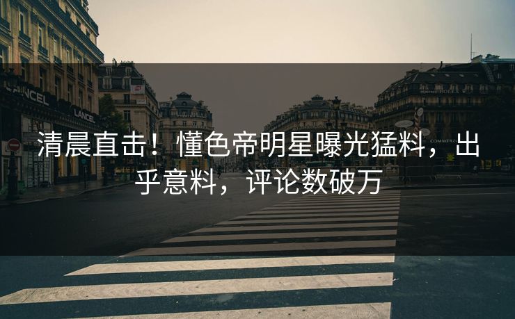 清晨直击！懂色帝明星曝光猛料，出乎意料，评论数破万