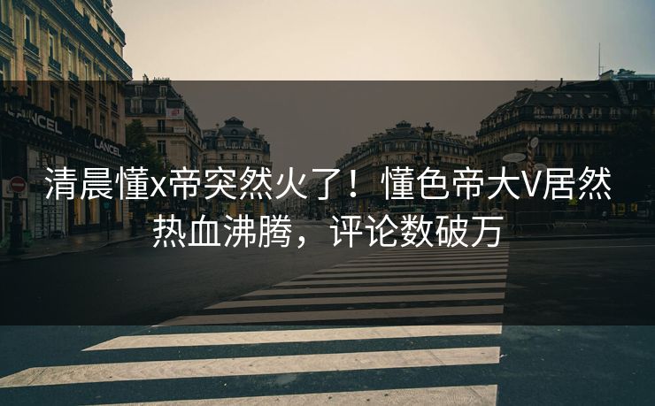 清晨懂x帝突然火了！懂色帝大V居然热血沸腾，评论数破万