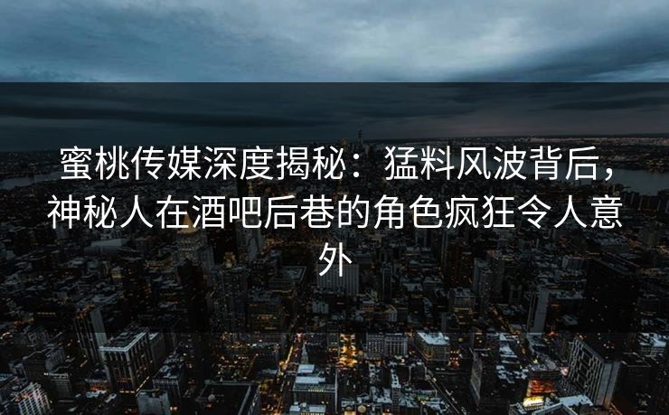 蜜桃传媒深度揭秘：猛料风波背后，神秘人在酒吧后巷的角色疯狂令人意外
