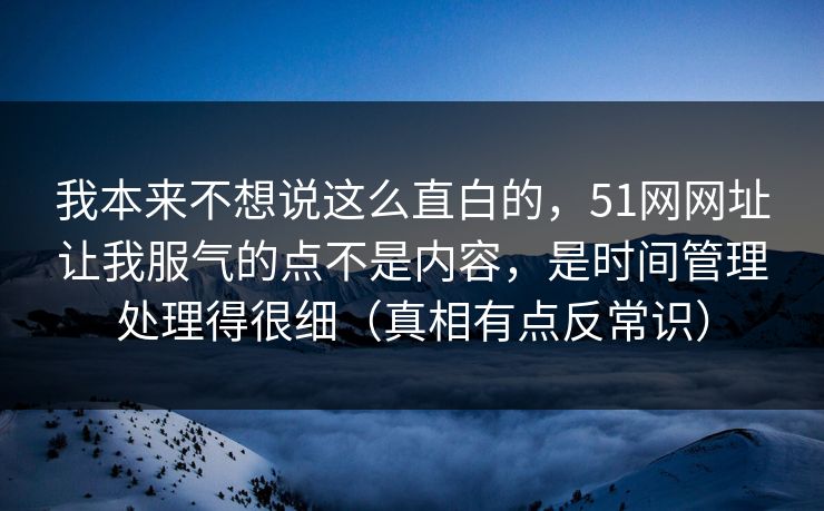 我本来不想说这么直白的，51网网址让我服气的点不是内容，是时间管理处理得很细（真相有点反常识）