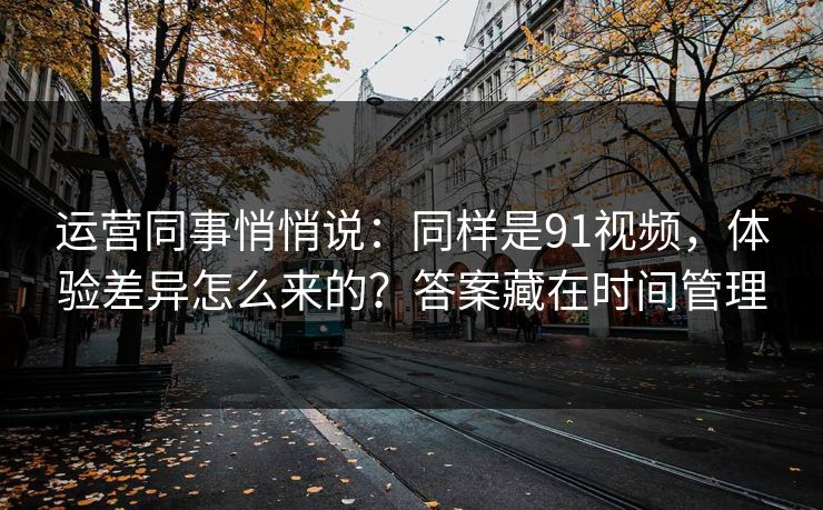 运营同事悄悄说:同样是91视频,体验差异怎么来的?答案藏在时间管理 运营同事悄悄说:同样是91视频,体验差异怎么来的?答案藏在时间管理