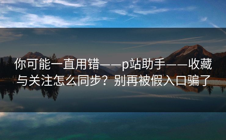 你可能一直用错——p站助手——收藏与关注怎么同步？别再被假入口骗了