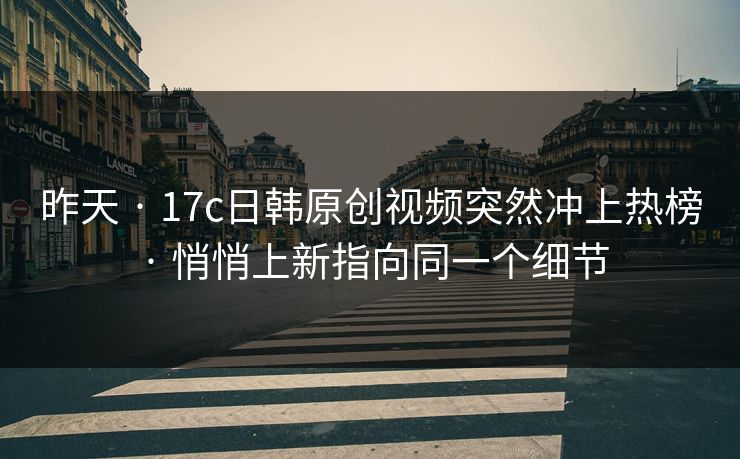 昨天 · 17c日韩原创视频突然冲上热榜 · 悄悄上新指向同一个细节