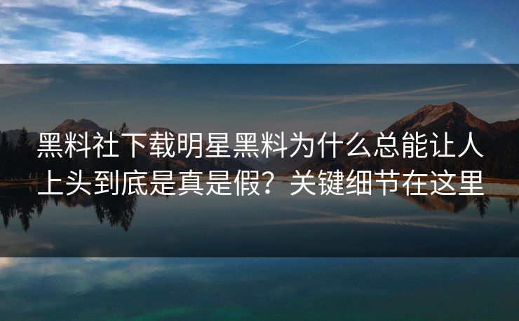 黑料社下载明星黑料为什么总能让人上头到底是真是假？关键细节在这里